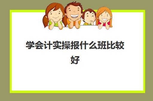 学会计实操报什么班比较好(会计有专门的培训班吗)