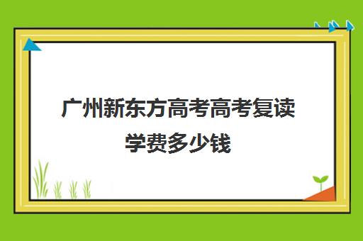 广州新东方高考高考复读学费多少钱(新东方高考复读班价格)