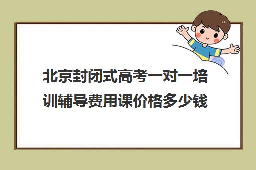 北京封闭式高考一对一培训辅导费用课价格多少钱(高三封闭式培训机构哪家好)