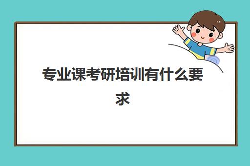 专业课考研培训有什么要求(考研是否需要报培训班)