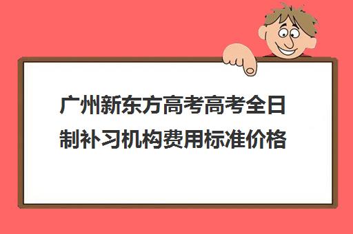 广州新东方高考高考全日制补习机构费用标准价格表