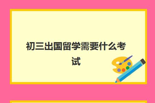 初三出国留学需要什么考试(初中学历可以出国吗)