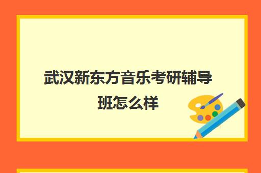 武汉新东方音乐考研辅导班怎么样(武汉考研辅导机构排名)