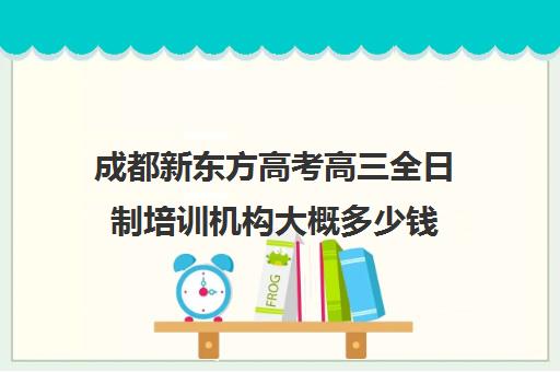 成都新东方高考高三全日制培训机构大概多少钱(高三全日制学校及费用)