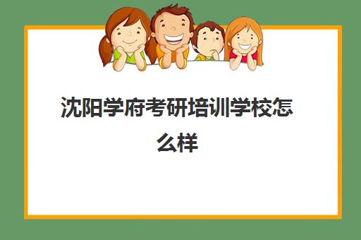 沈阳学府考研培训学校怎么样(辽宁考研机构实力排名)