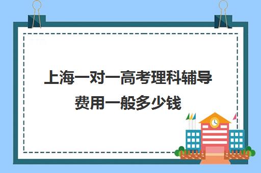 上海一对一高考理科辅导费用一般多少钱(高考线上辅导机构有哪些比较好)