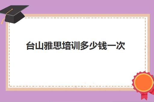 台山雅思培训多少钱一次(雅思培训费用大概要多少钱?)