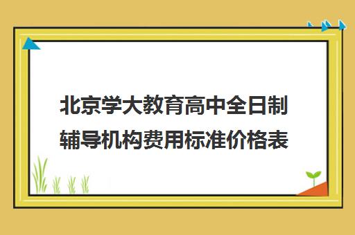 北京学大教育高中全日制辅导机构费用标准价格表（北京大学生家教一对一收费标准）