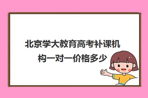 北京学大教育高考补课机构一对一价格多少（高考一对一辅导多少钱一小时）