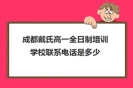 成都戴氏高一全日制培训学校联系电话是多少(成都戴氏高考全日制怎么样)