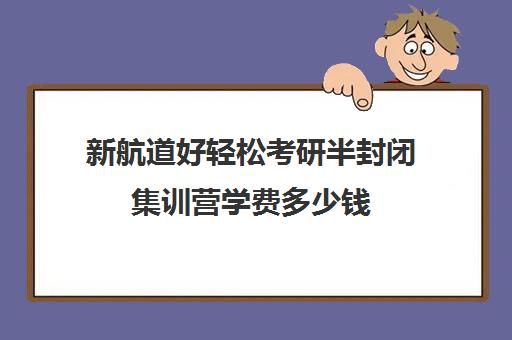 新航道好轻松考研半封闭集训营学费多少钱（全封闭考研班收费）