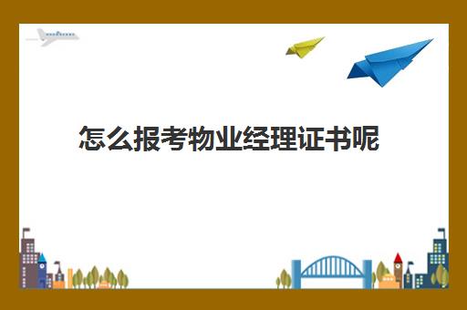 怎么报考物业经理证书呢(物业资格证书怎么报考)