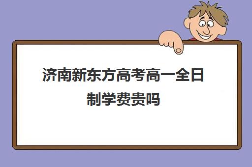 济南新东方高考高一全日制学费贵吗(济南新东方培训学校哪个校区好)