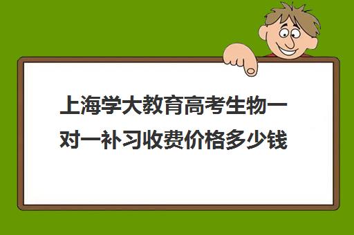 上海学大教育高考生物一对一补习收费价格多少钱