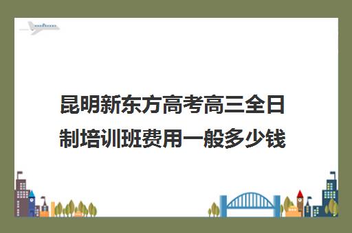 昆明新东方高考高三全日制培训班费用一般多少钱(昆明新东方教育培训机构电话)