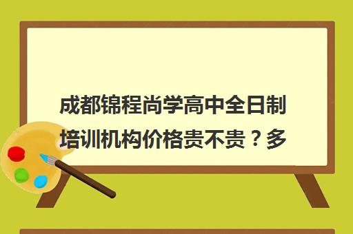 成都锦程尚学高中全日制培训机构价格贵不贵？多少钱一年(成都高三培训班收费标准)