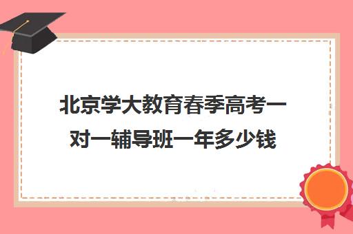 北京学大教育春季高考一对一辅导班一年多少钱（春季高考培训班哪个学校好）