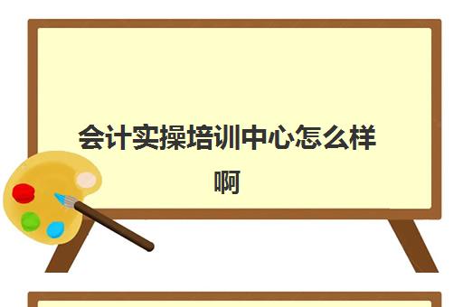 会计实操培训中心怎么样啊(学会计是去培训班还是网上)