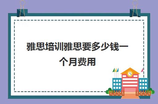 雅思培训雅思要多少钱一个月费用(雅思培训机构排名榜)