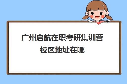 广州启航在职考研集训营校区地址在哪（启途教育在职考研怎么样）