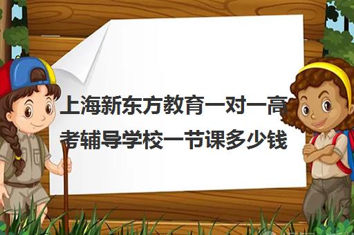 上海新东方教育一对一高考辅导学校一节课多少钱(新东方全日制高考班收费)