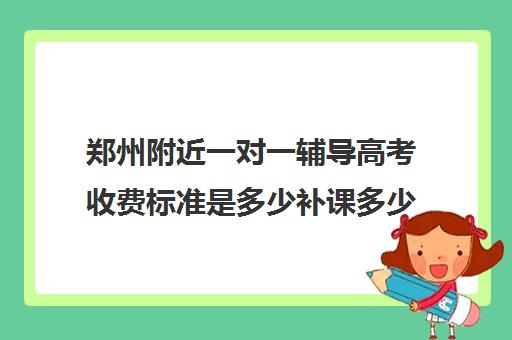 郑州附近一对一辅导高考收费标准是多少补课多少钱一小时(郑州高中补课机构排名)