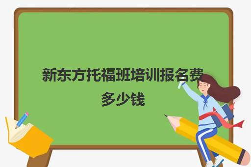 新东方托福班培训报名费多少钱(新东方托福集训班费用)