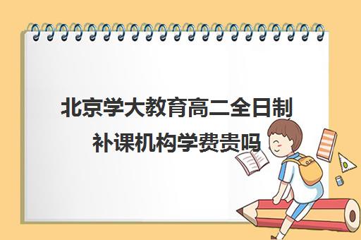 北京学大教育高二全日制补课机构学费贵吗（北京大学生家教一对一收费标准）