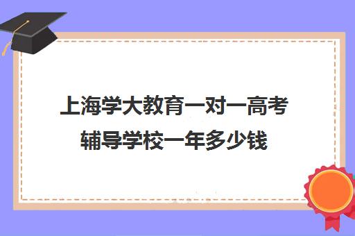 上海学大教育一对一高考辅导学校一年多少钱（学大教育高考冲刺班怎么样）