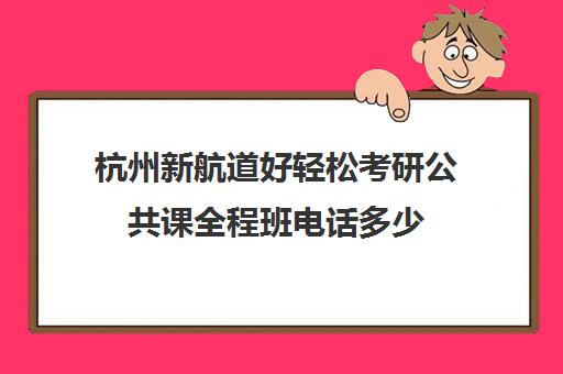 杭州新航道好轻松考研公共课全程班电话多少（新航道考研培训机构怎么样）