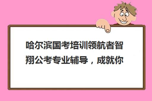 哈尔滨国考培训领航者智翔公考专业辅导，成就你的公务员梦想