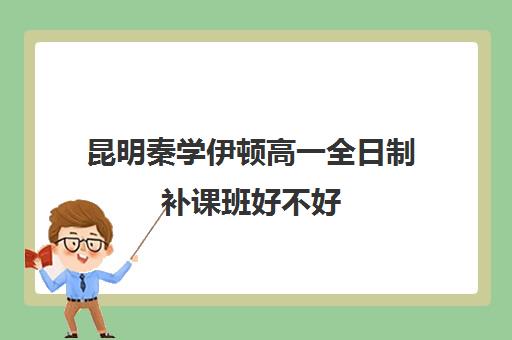 昆明秦学伊顿高一全日制补课班好不好(昆明最好的补课机构)