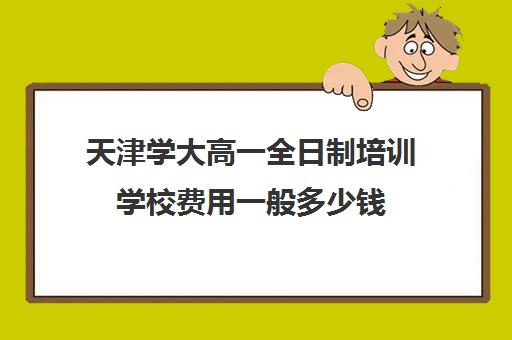 天津学大高一全日制培训学校费用一般多少钱(天津高中补课机构)