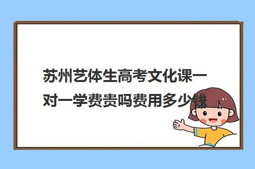 苏州艺体生高考文化课一对一学费贵吗费用多少钱(艺考生一对一的辅导)