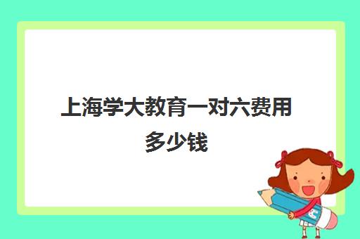 上海学大教育一对六费用多少钱(上海新东方一对一收费价格表)