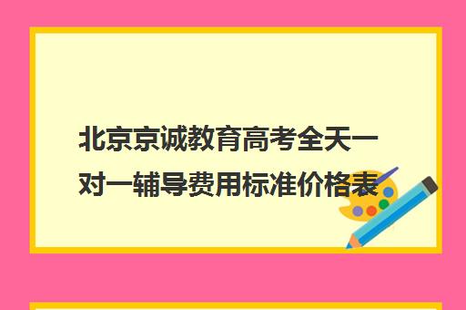 北京京诚教育高考全天一对一辅导费用标准价格表（高考一对一辅导多少钱一小时）