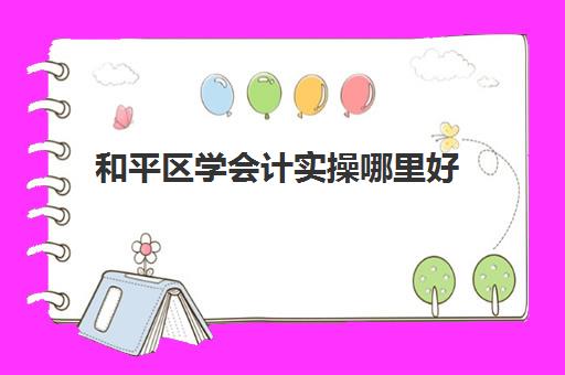 和平区学会计实操哪里好(天津学会计哪个学校好)