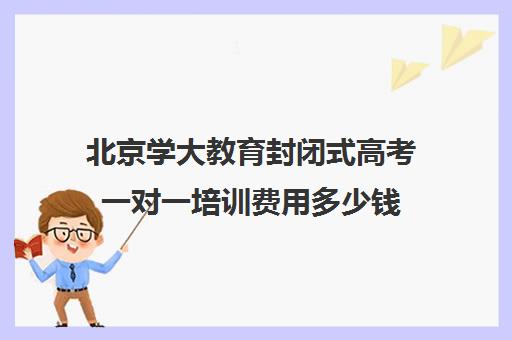 北京学大教育封闭式高考一对一培训费用多少钱（北京高考冲刺班封闭式全日制）