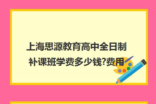 上海思源教育高中全日制补课班学费多少钱?费用一览表（上海高中一对一补课多少钱一小