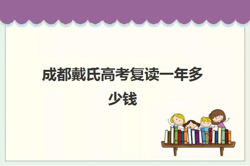 成都戴氏高考复读一年多少钱(成都初三复读学校有哪些)