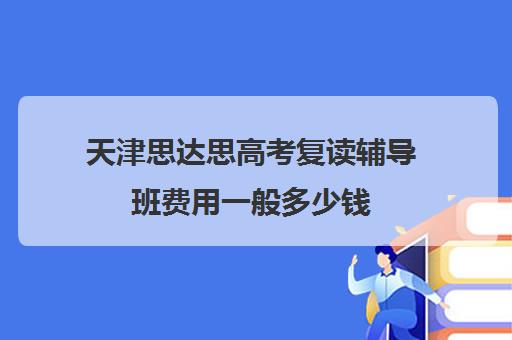 天津思达思高考复读辅导班费用一般多少钱(天津高三复读哪个学校比较好)