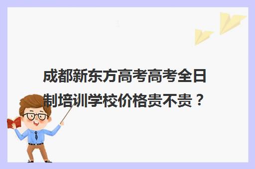 成都新东方高考高考全日制培训学校价格贵不贵？多少钱一年(新东方高考培训多少钱)