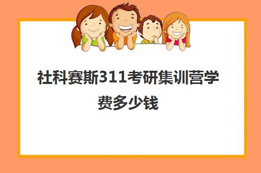 社科赛斯311考研集训营学费多少钱（社科赛斯暑期训练营怎么样）