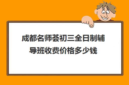 成都名师荟初三全日制辅导班收费价格多少钱(初三全日制辅导班招生简章)