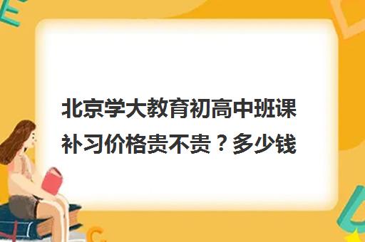 北京学大教育初高中班课补习价格贵不贵？多少钱一年