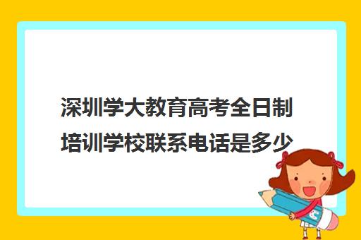 深圳学大教育高考全日制培训学校联系电话是多少(深圳学历提升的正规机构)