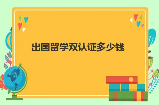 出国留学双认证多少钱(国外留学的文凭在国内怎样进行认证)