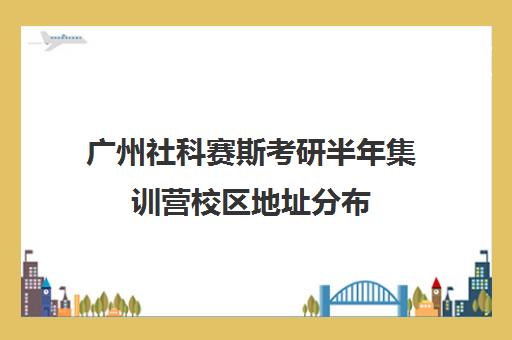 广州社科赛斯考研半年集训营校区地址分布（广州考研培训机构哪家好）