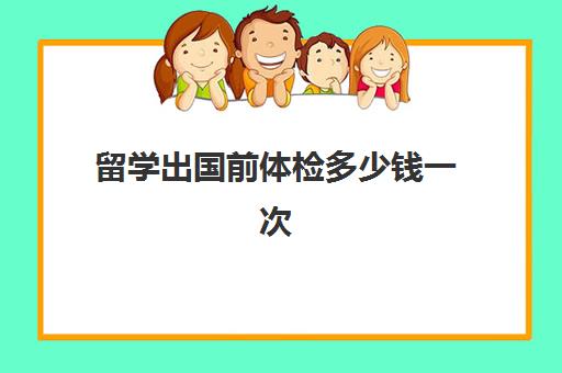 留学出国前体检多少钱一次(出国留学需要体检项目)