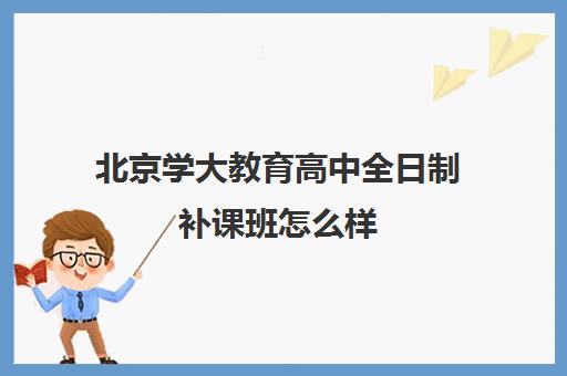 北京学大教育高中全日制补课班怎么样（北京大学生家教一对一收费标准）